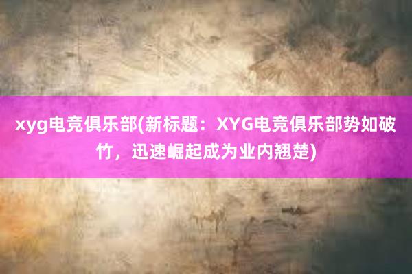 xyg电竞俱乐部(新标题：XYG电竞俱乐部势如破竹，迅速崛起成为业内翘楚)