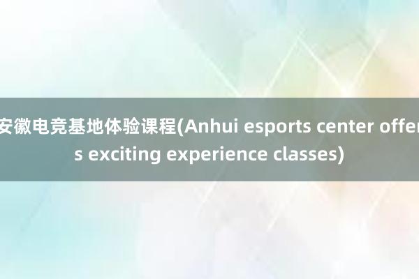安徽电竞基地体验课程(Anhui esports center offers exciting experience classes)