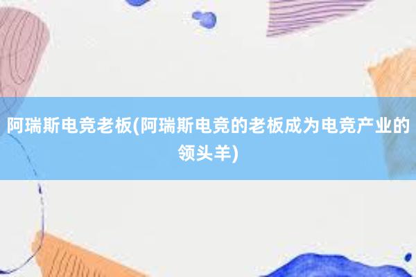 阿瑞斯电竞老板(阿瑞斯电竞的老板成为电竞产业的领头羊)