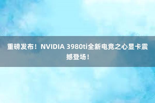 重磅发布！NVIDIA 3980ti全新电竞之心显卡震撼登场！