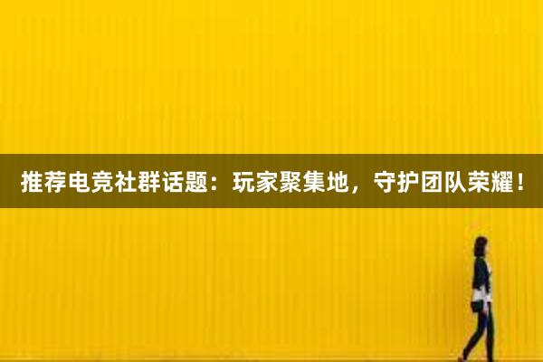 推荐电竞社群话题：玩家聚集地，守护团队荣耀！