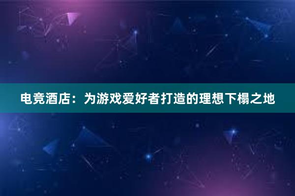 电竞酒店：为游戏爱好者打造的理想下榻之地