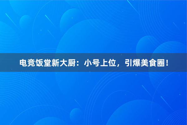 电竞饭堂新大厨：小号上位，引爆美食圈！