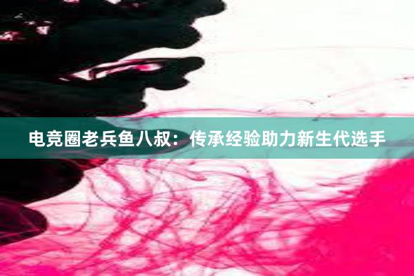 电竞圈老兵鱼八叔：传承经验助力新生代选手