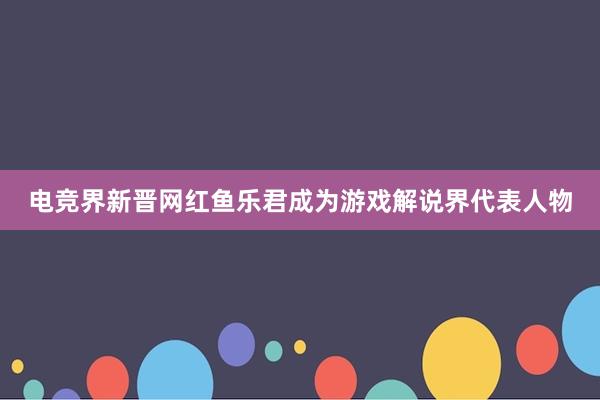 电竞界新晋网红鱼乐君成为游戏解说界代表人物