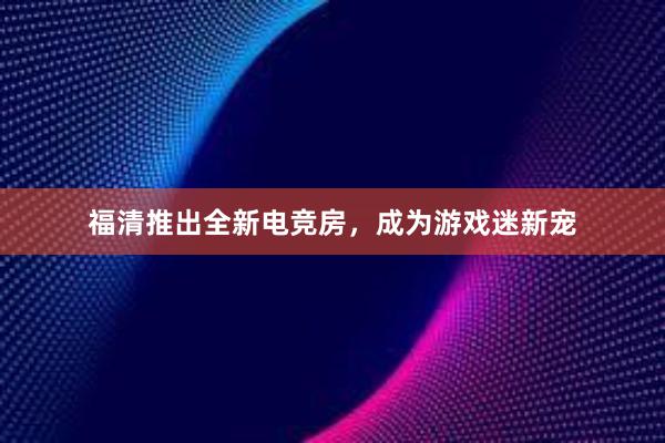 福清推出全新电竞房，成为游戏迷新宠