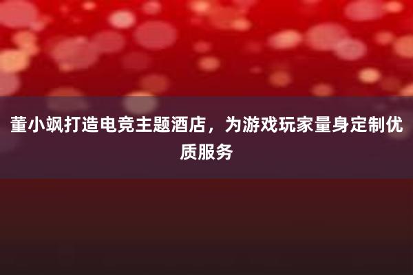 董小飒打造电竞主题酒店，为游戏玩家量身定制优质服务