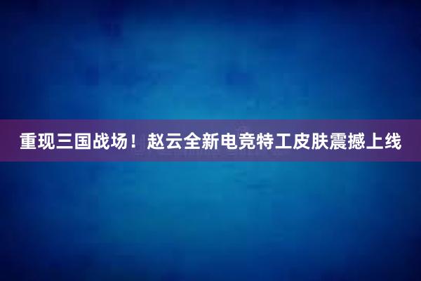 重现三国战场！赵云全新电竞特工皮肤震撼上线