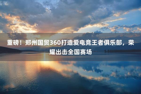 重磅！郑州国贸360打造爱电竞王者俱乐部，荣耀出击全国赛场