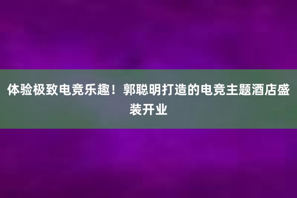 体验极致电竞乐趣！郭聪明打造的电竞主题酒店盛装开业