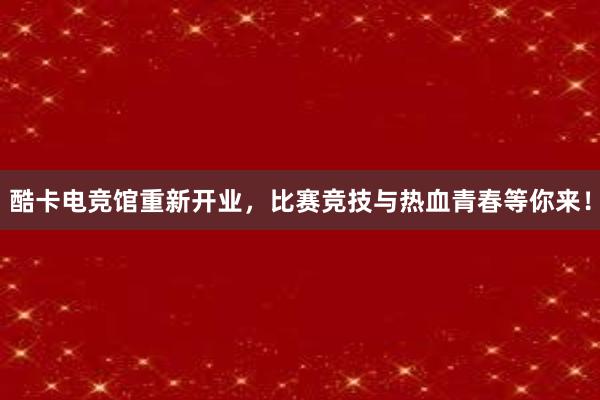 酷卡电竞馆重新开业，比赛竞技与热血青春等你来！