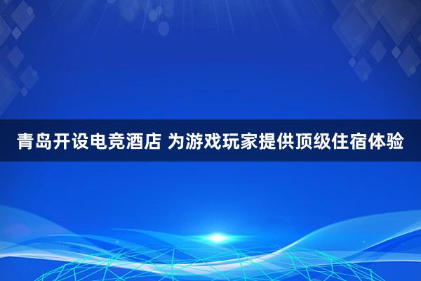 青岛开设电竞酒店 为游戏玩家提供顶级住宿体验