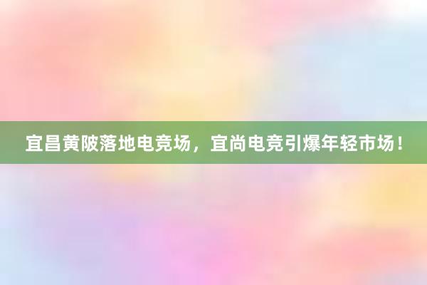 宜昌黄陂落地电竞场，宜尚电竞引爆年轻市场！